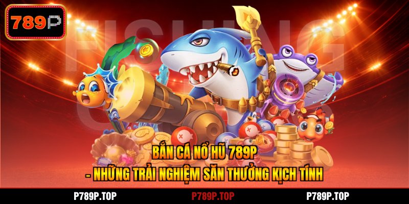 Bắn Cá Nổ Hũ 789P - Những Trải Nghiệm Săn Thưởng Kịch Tính