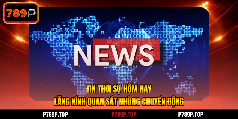 Tin Thời Sự Hôm Nay - Lăng Kính Quan Sát Những Chuyển Động